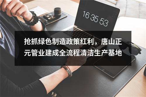 抢抓绿色制造政策红利,唐山正元管业建成全流程清洁生产基地