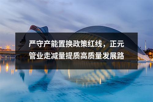 严守产能置换政策红线，正元管业走减量提质高质量发展路