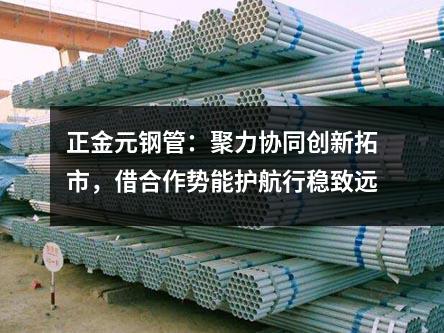 正金元钢管：聚力协同创新拓市，借合作势能护航行稳致远