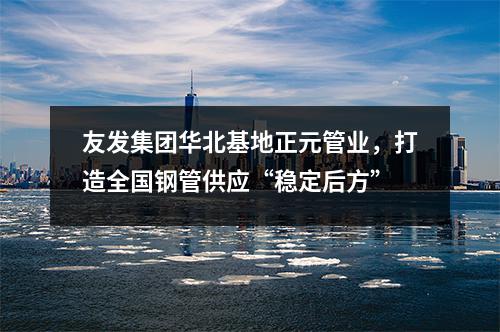 友发集团华北基地正元管业，打造全国钢管供应“稳定后方”