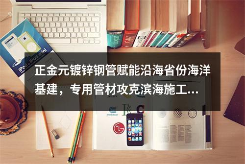 <a href=http://www.zjydxg.cn target=_blank class=infotextkey>正金元镀锌钢管</a>赋能沿海省份海洋基建,专用管材攻克滨海施工难题